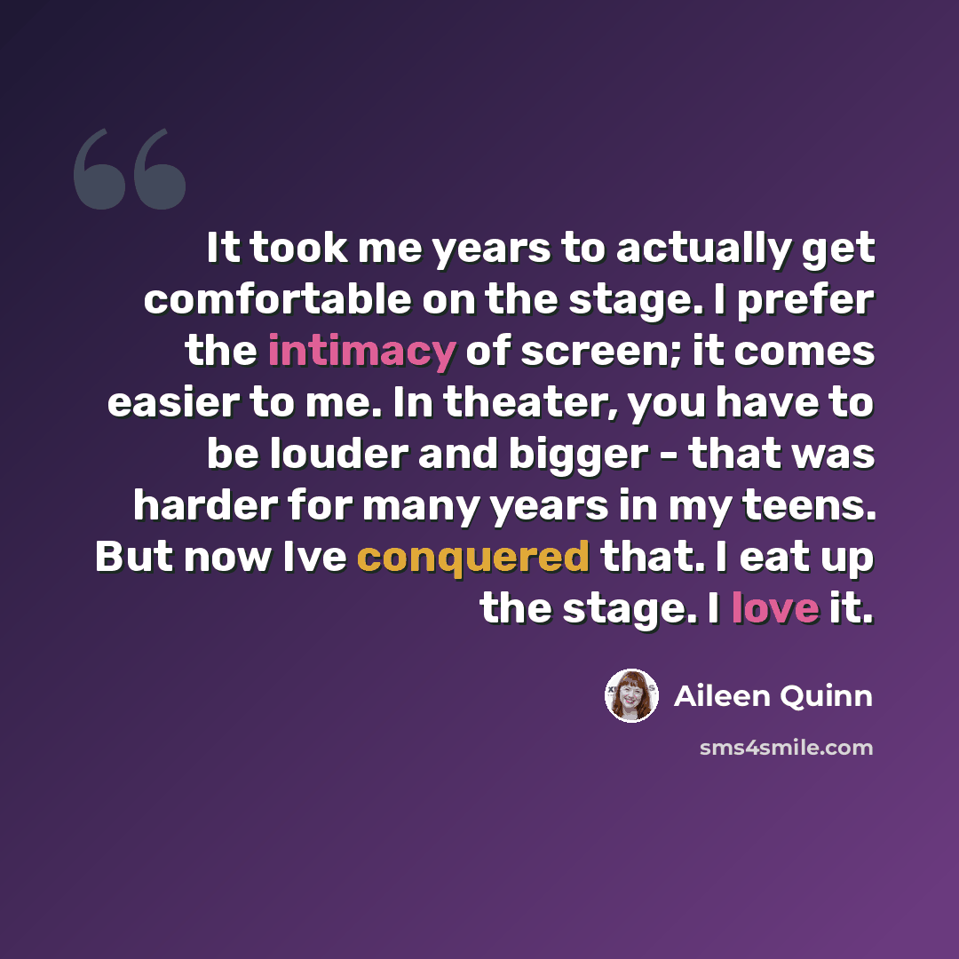 “It took me years to actually get comfortable on the stage. I prefer the intimacy of screen; it comes easier to me. In theater, you have to be louder and bigger - that was harder for many years in my teens. But now Ive conquered that. I eat up the stage. I love it.” quote by Aileen Quinn