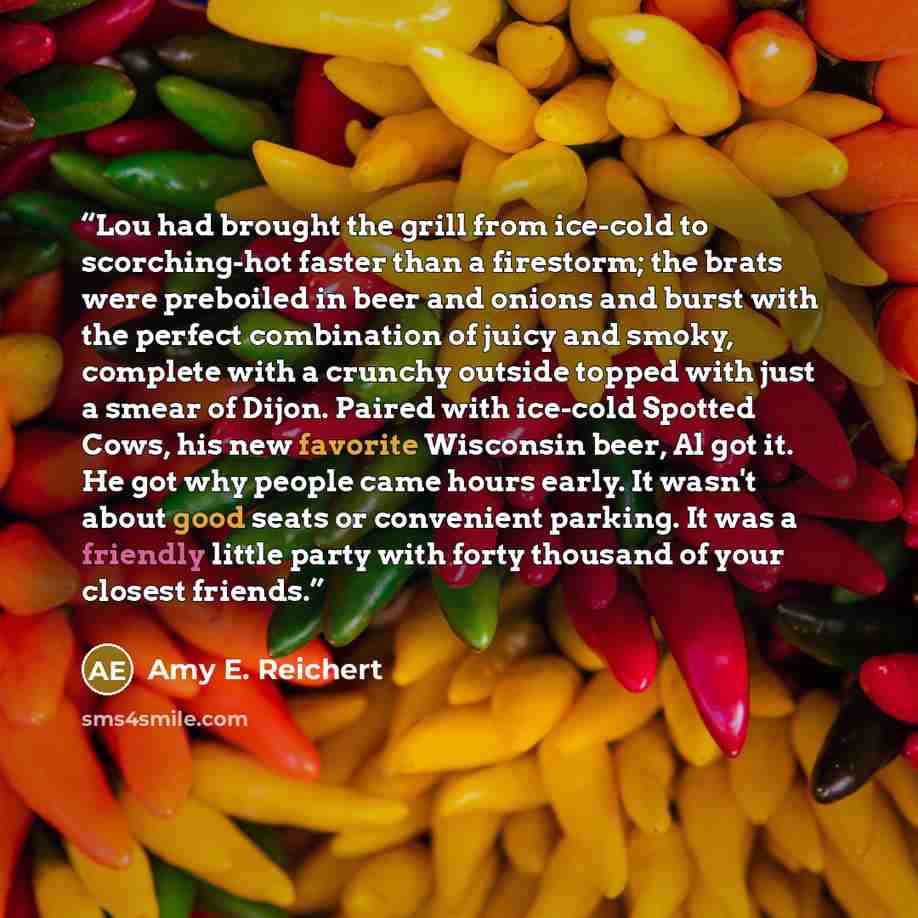 “Lou had brought the grill from ice-cold to scorching-hot faster than a firestorm; the brats were preboiled in beer and onions and burst with the perfect combination of juicy and smoky, complete with a crunchy outside topped with just a smear of Dijon. Paired with ice-cold Spotted Cows, his new…” quote by Amy E. Reichert