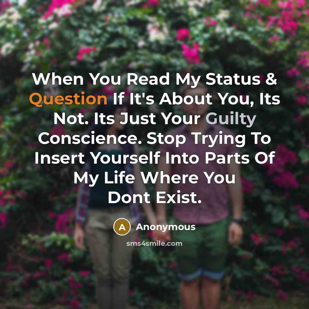 “When You Read My Status & Question If It's About You, Its Not. Its Just Your Guilty Conscience. Stop Trying To Insert Yourself Into Parts Of My Life Where You Dont Exist.” quote by Anonymous