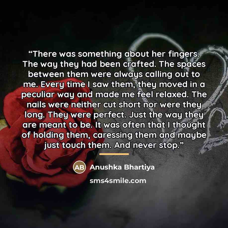 “There was something about her fingers. The way they had been crafted. The spaces between them were always calling out to me. Every time I saw them, they moved in a peculiar way and made me feel relaxed. The nails were neither cut short nor were they long. They were perfect. Just the way they are…” quote by Anushka Bhartiya