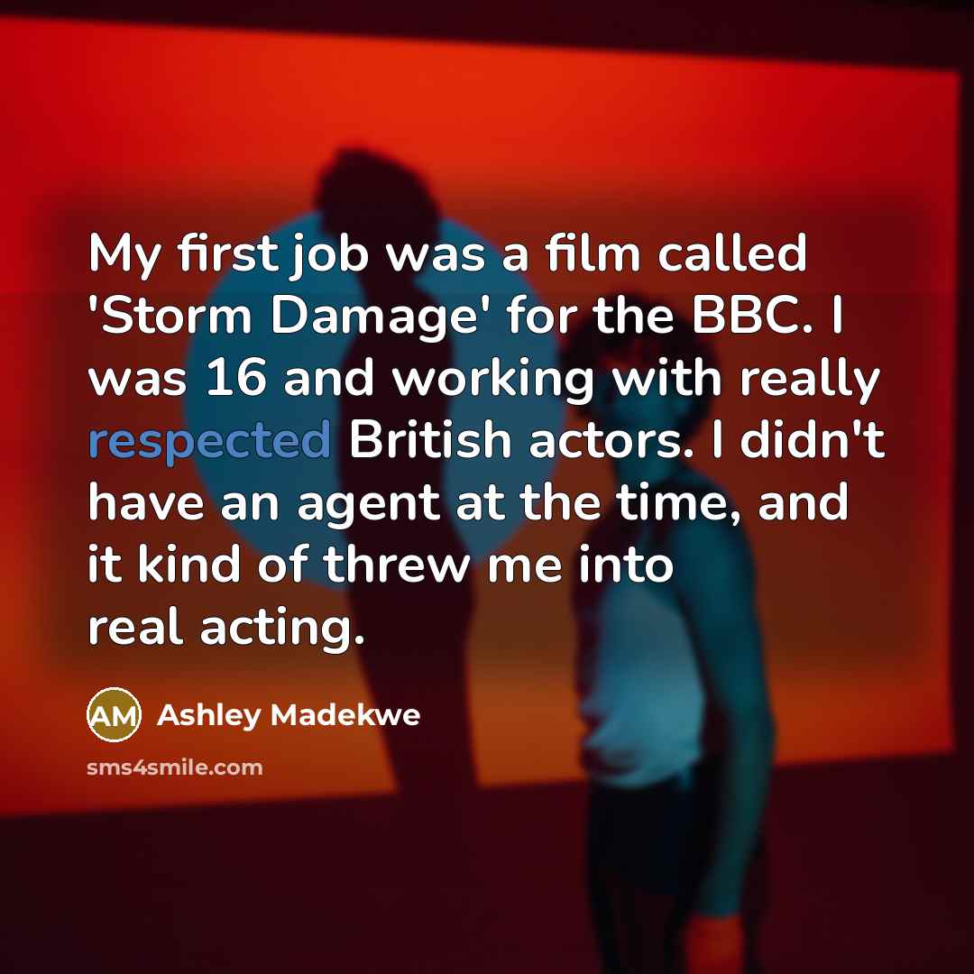 “My first job was a film called 'Storm Damage' for the BBC. I was 16 and working with really respected British actors. I didn't have an agent at the time, and it kind of threw me into real acting.” quote by Ashley Madekwe