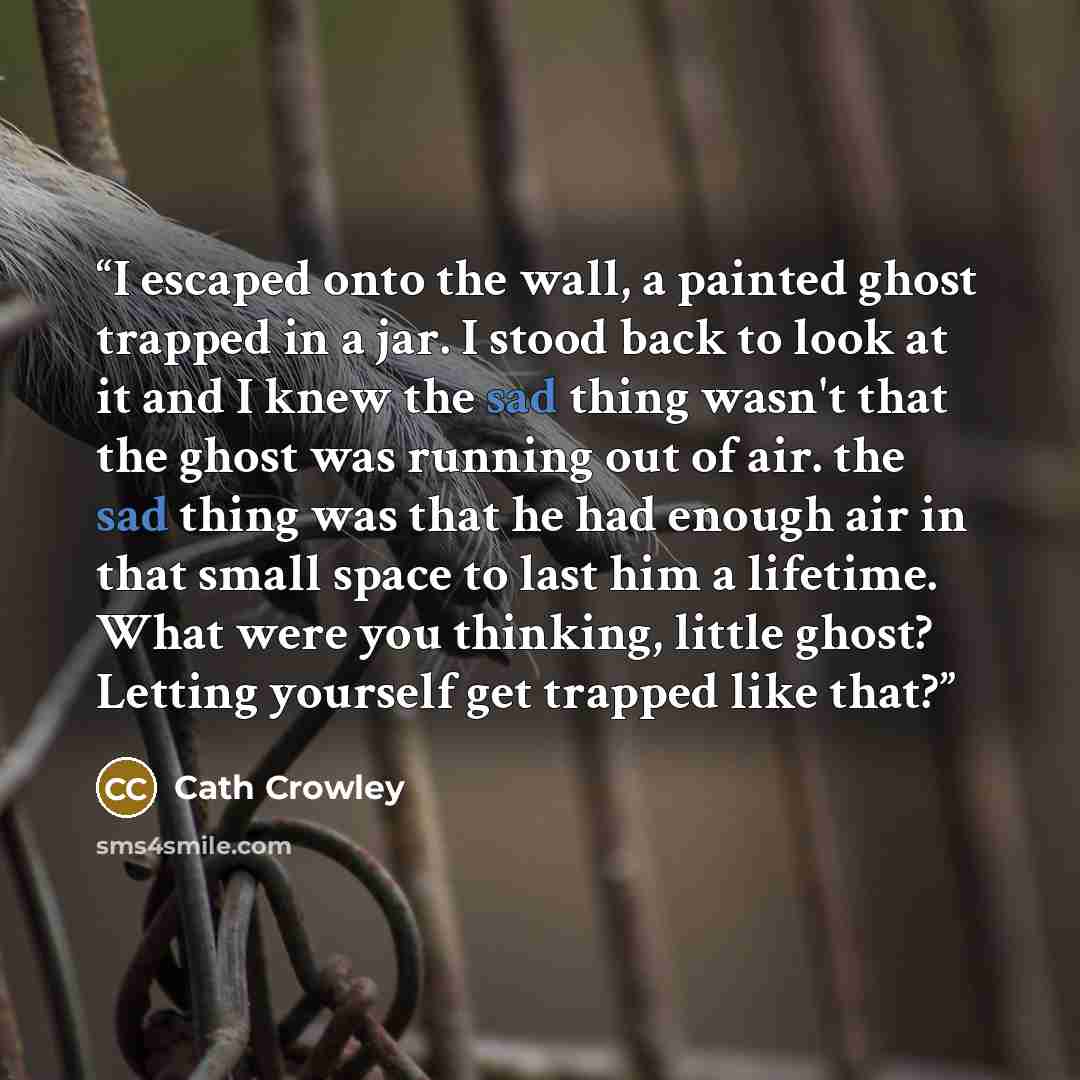 “I escaped onto the wall, a painted ghost trapped in a jar. I stood back to look at it and I knew the sad thing wasn't that the ghost was running out of air. the sad thing was that he had enough air in that small space to last him a lifetime. What were you thinking, little ghost? Letting yourself…” quote by Cath Crowley