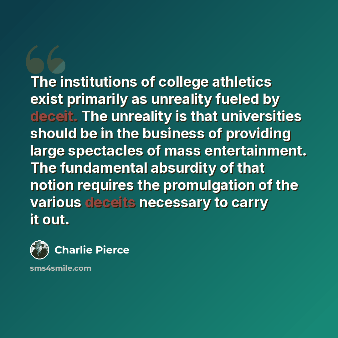 “The institutions of college athletics exist primarily as unreality fueled by deceit. The unreality is that universities should be in the business of providing large spectacles of mass entertainment. The fundamental absurdity of that notion requires the promulgation of the various deceits necessary…” quote by Charlie Pierce