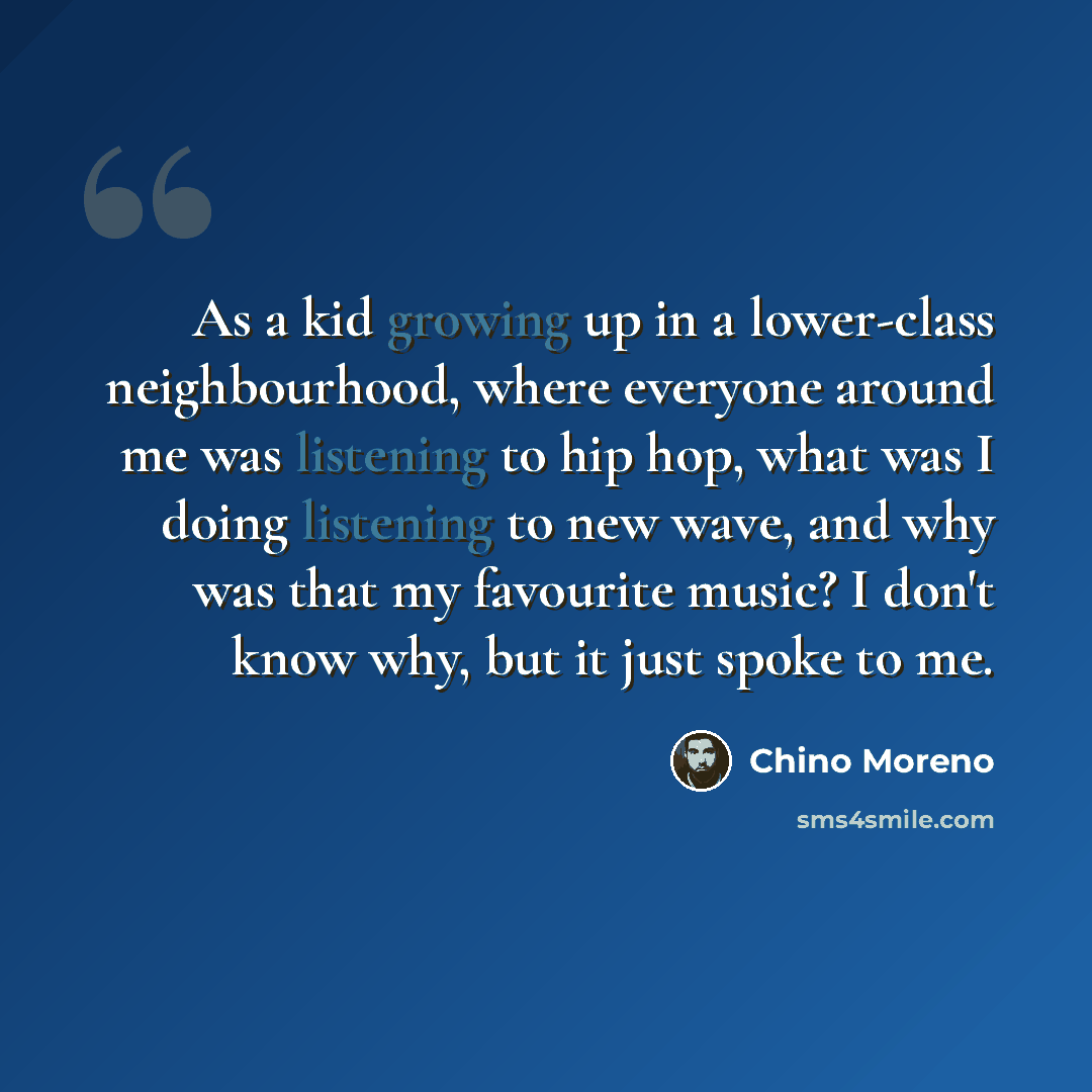 “As a kid growing up in a lower-class neighbourhood, where everyone around me was listening to hip hop, what was I doing listening to new wave, and why was that my favourite music? I don't know why, but it just spoke to me.” quote by Chino Moreno