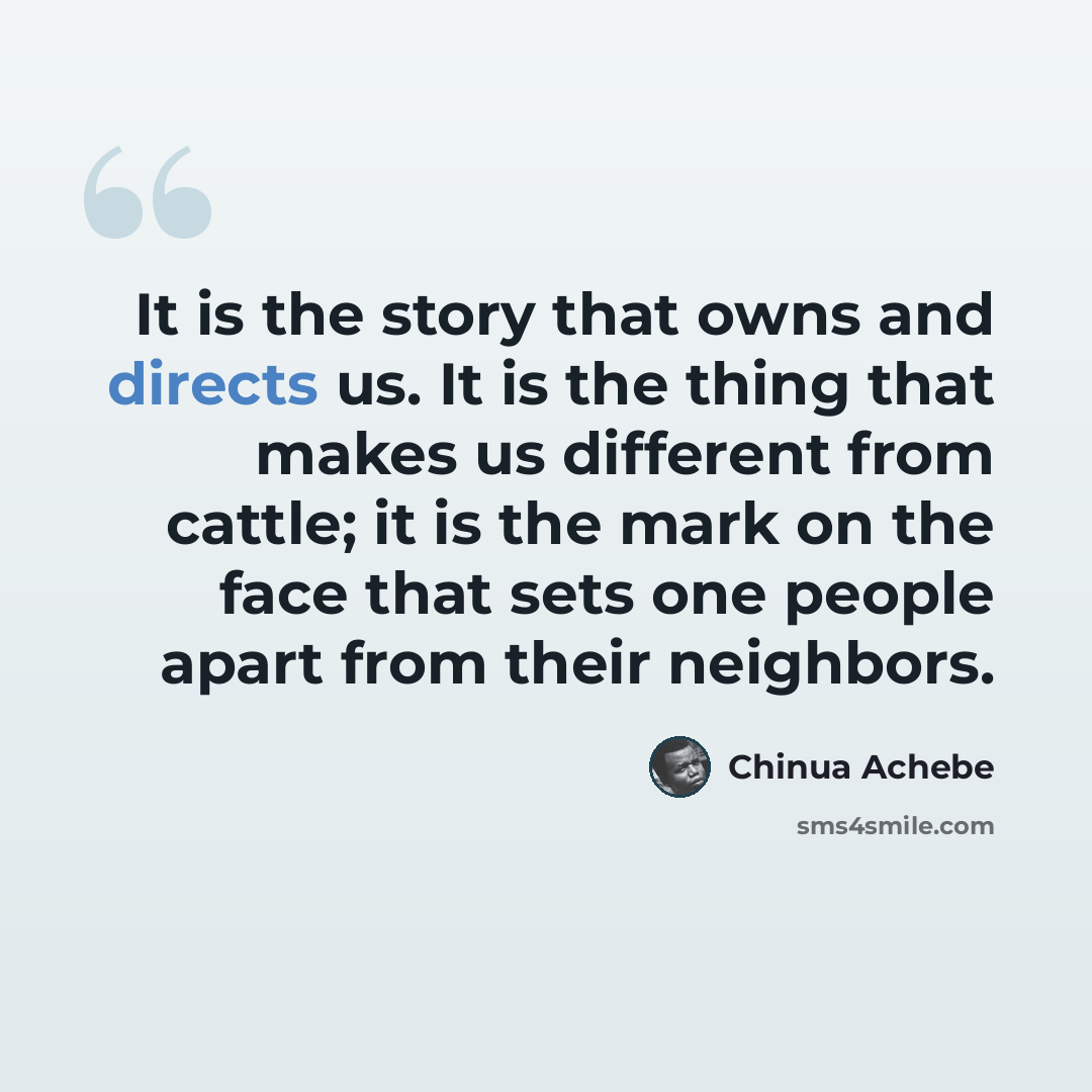 “It is the story that owns and directs us. It is the thing that makes us different from cattle; it is the mark on the face that sets one people apart from their neighbors.” quote by Chinua Achebe