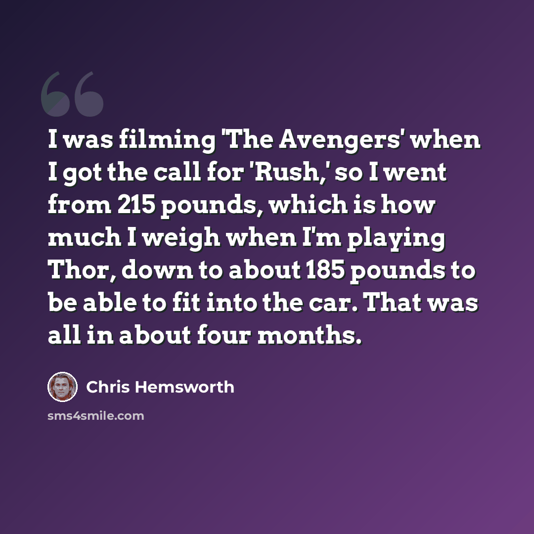 “I was filming 'The Avengers' when I got the call for 'Rush,' so I went from 215 pounds, which is how much I weigh when I'm playing Thor, down to about 185 pounds to be able to fit into the car. That was all in about four months.” quote by Chris Hemsworth
