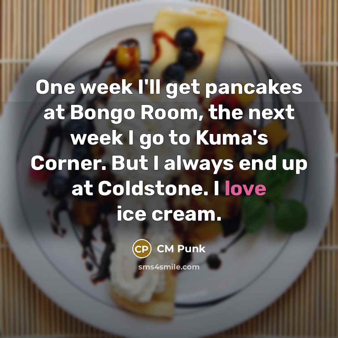 “One week I'll get pancakes at Bongo Room, the next week I go to Kuma's Corner. But I always end up at Coldstone. I love ice cream.” quote by CM Punk