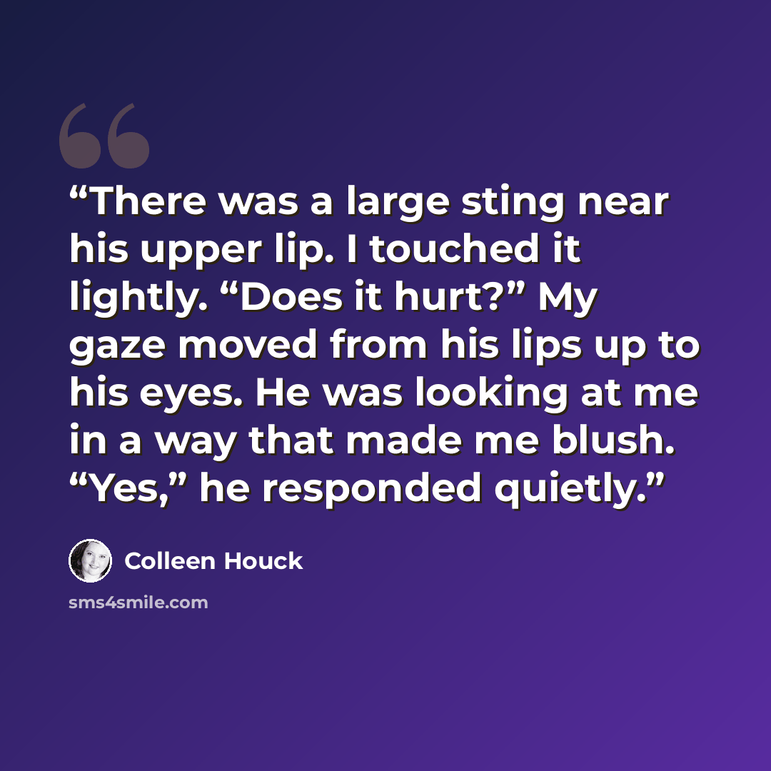 “There was a large sting near his upper lip. I touched it lightly. “Does it hurt?” My gaze moved from his lips up to his eyes. He was looking at me in a way that made me blush. “Yes,” he responded quietly.” quote by Colleen Houck