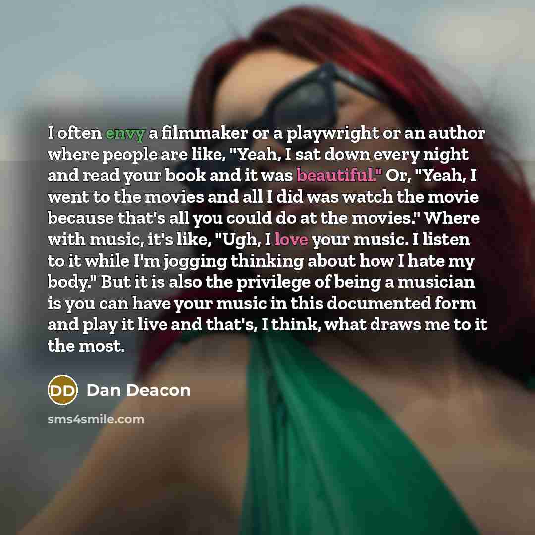 “I often envy a filmmaker or a playwright or an author where people are like, "Yeah, I sat down every night and read your book and it was beautiful." Or, "Yeah, I went to the movies and all I did was watch the movie because that's all you could do at the movies." Where with music, it's like, "Ugh…” quote by Dan Deacon