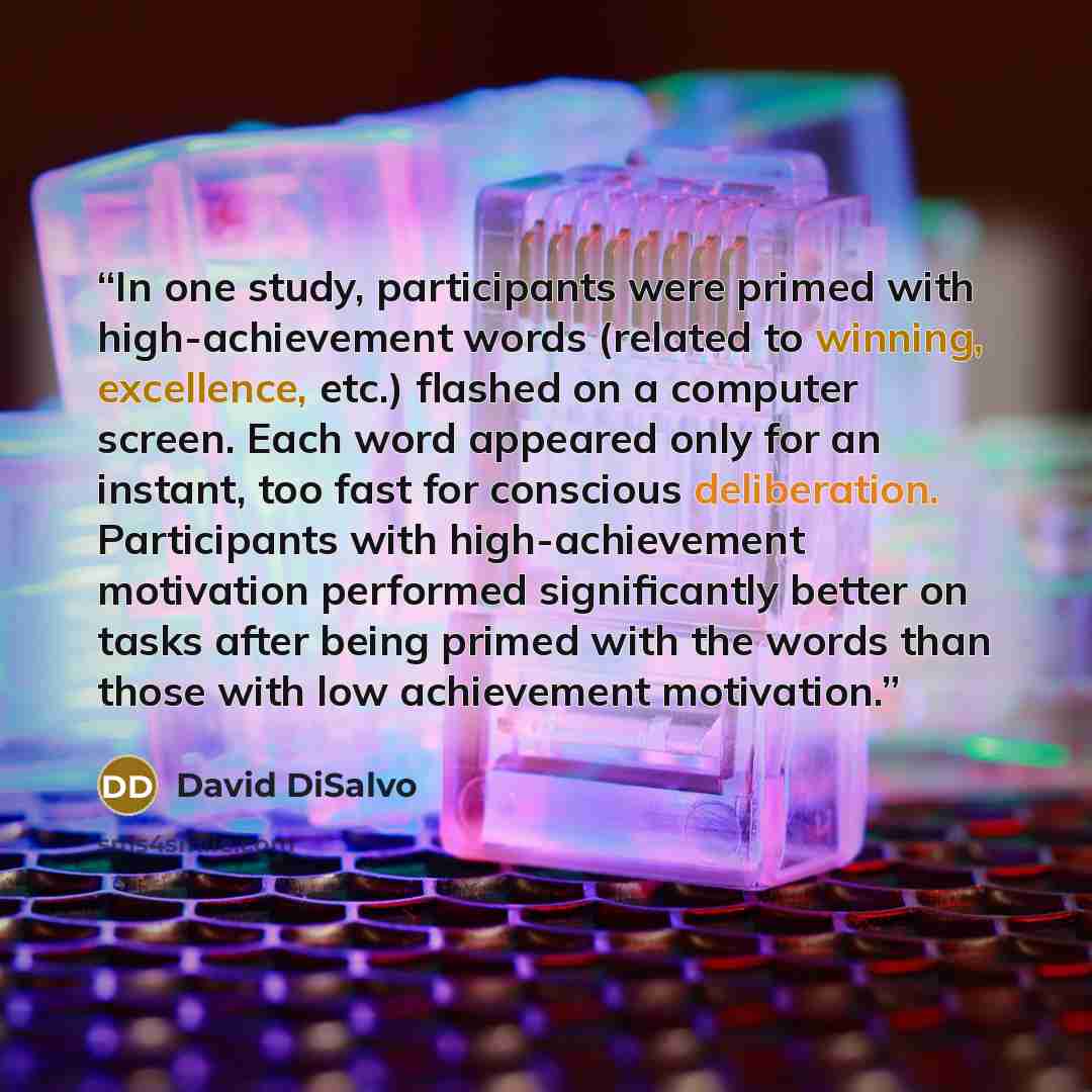 “In one study, participants were primed with high-achievement words (related to winning, excellence, etc.) flashed on a computer screen. Each word appeared only for an instant, too fast for conscious deliberation. Participants with high-achievement motivation performed significantly better on tasks…” quote by David DiSalvo