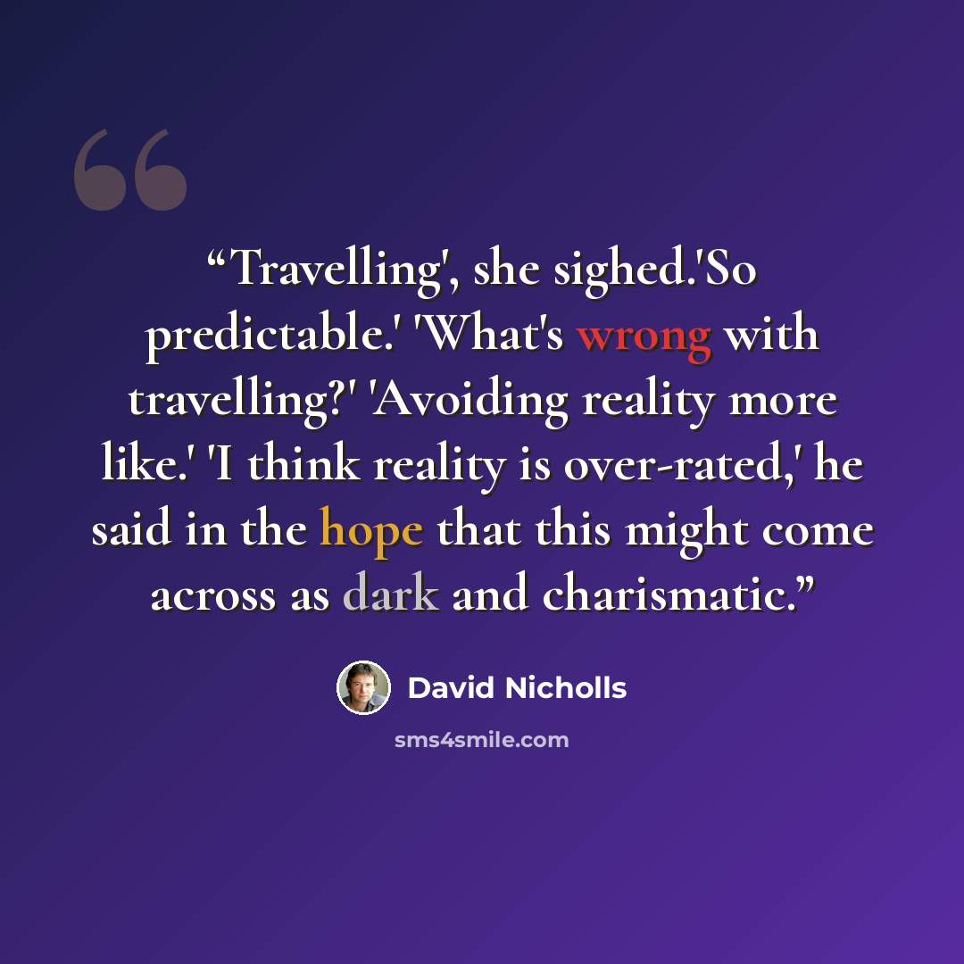 “Travelling', she sighed.'So predictable.' 'What's wrong with travelling?' 'Avoiding reality more like.' 'I think reality is over-rated,' he said in the hope that this might come across as dark and charismatic.” quote by David Nicholls