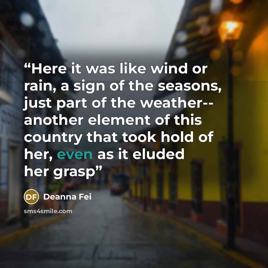 “Here it was like wind or rain, a sign of the seasons, just part of the weather-- another element of this country that took hold of her, even as it eluded her grasp” quote by Deanna Fei
