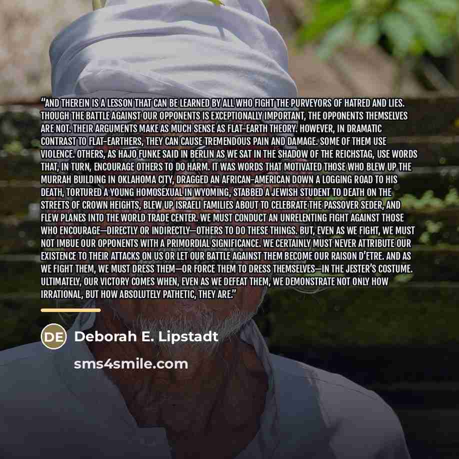 “And therein is a lesson that can be learned by all who fight the purveyors of hatred and lies. Though the battle against our opponents is exceptionally important, the opponents themselves are not. Their arguments make as much sense as flat-earth theory. However, in dramatic contrast to…” quote by Deborah E. Lipstadt