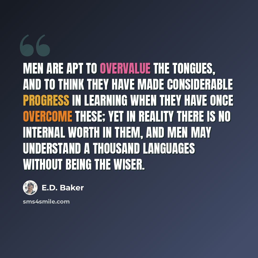 “Men are apt to overvalue the tongues, and to think they have made considerable progress in learning when they have once overcome these; yet in reality there is no internal worth in them, and men may understand a thousand languages without being the wiser.” quote by E.D. Baker