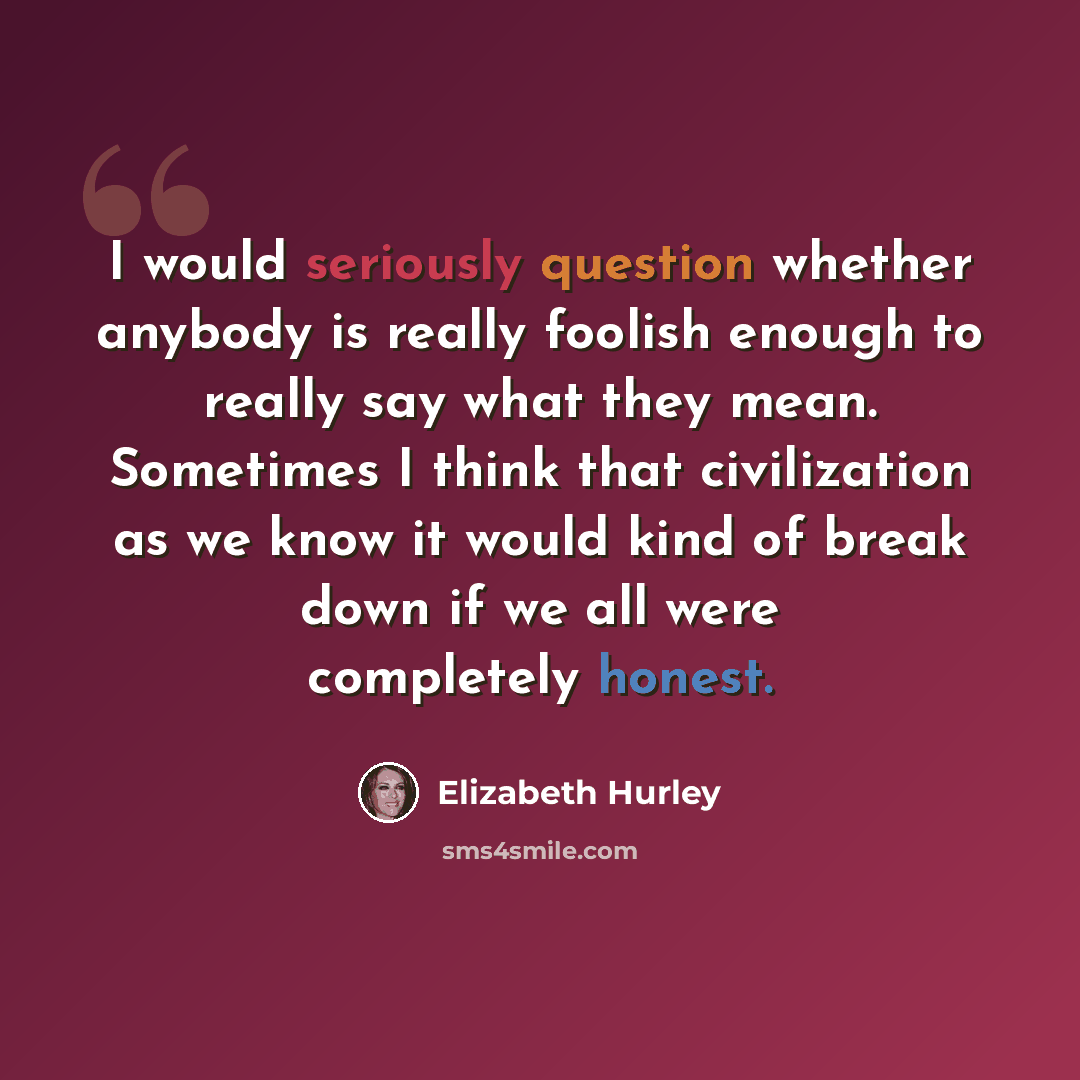 “I would seriously question whether anybody is really foolish enough to really say what they mean. Sometimes I think that civilization as we know it would kind of break down if we all were completely honest.” quote by Elizabeth Hurley
