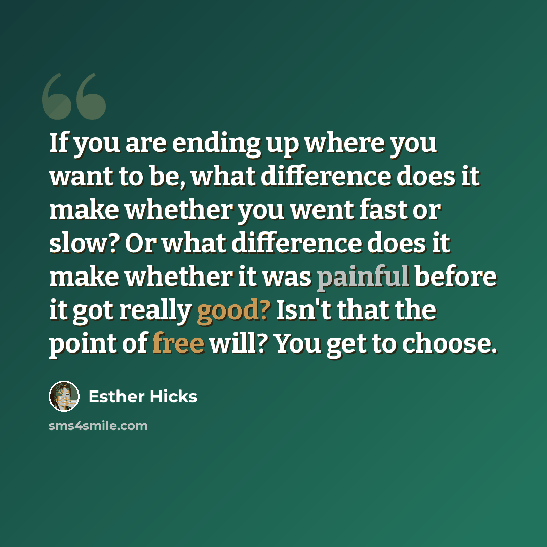 “If you are ending up where you want to be, what difference does it make whether you went fast or slow? Or what difference does it make whether it was painful before it got really good? Isn't that the point of free will? You get to choose.” quote by Esther Hicks