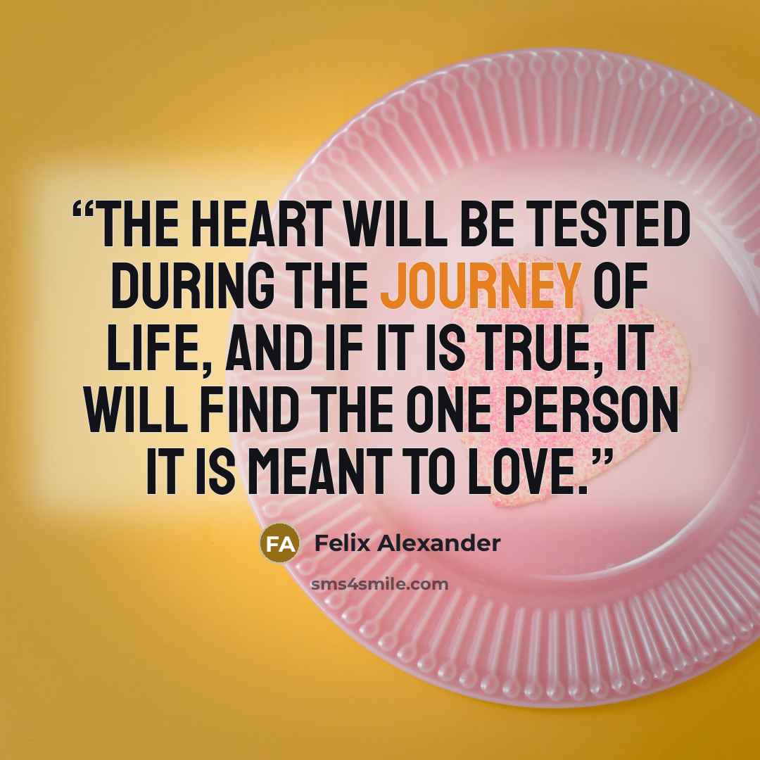 “The heart will be tested during the journey of life, and if it is true, it will find the one person it is meant to love.” quote by Felix Alexander