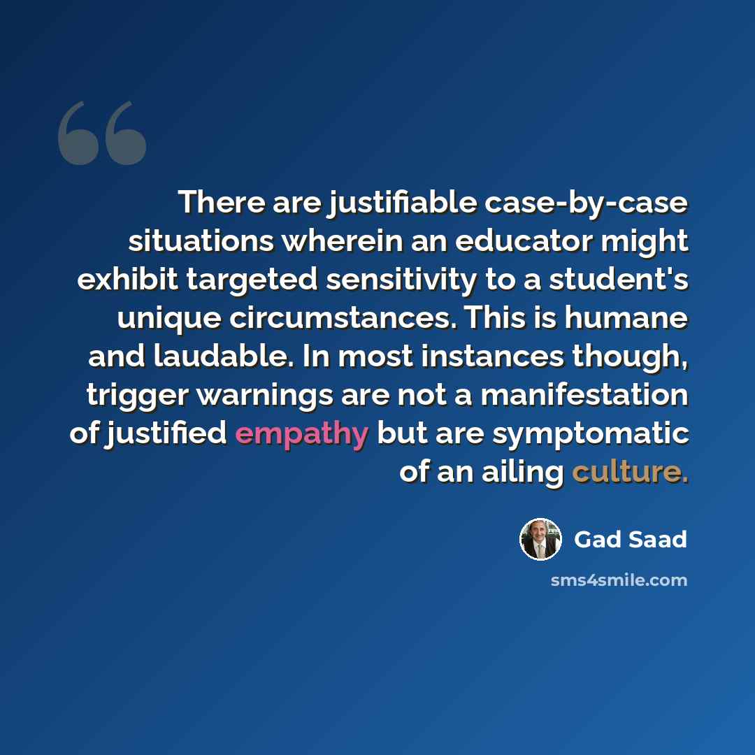 “There are justifiable case-by-case situations wherein an educator might exhibit targeted sensitivity to a student's unique circumstances. This is humane and laudable. In most instances though, trigger warnings are not a manifestation of justified empathy but are symptomatic of an ailing culture.” quote by Gad Saad