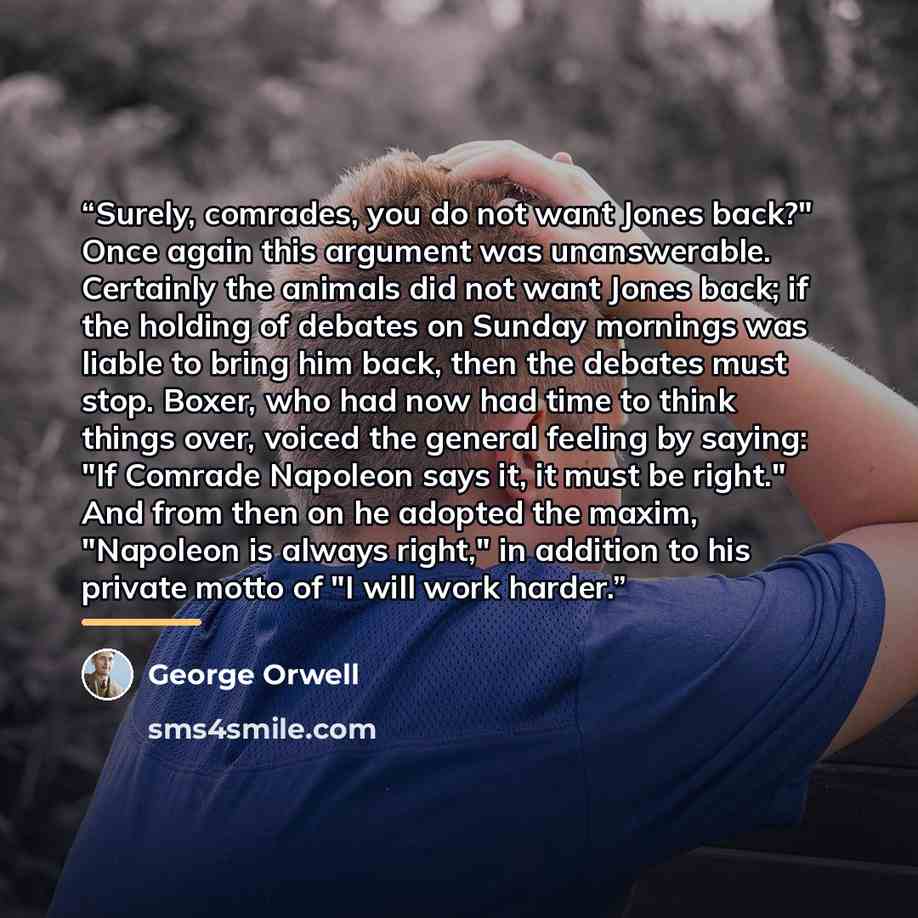 “Surely, comrades, you do not want Jones back?" Once again this argument was unanswerable. Certainly the animals did not want Jones back; if the holding of debates on Sunday mornings was liable to bring him back, then the debates must stop. Boxer, who had now had time to think things over, voiced…” quote by George Orwell