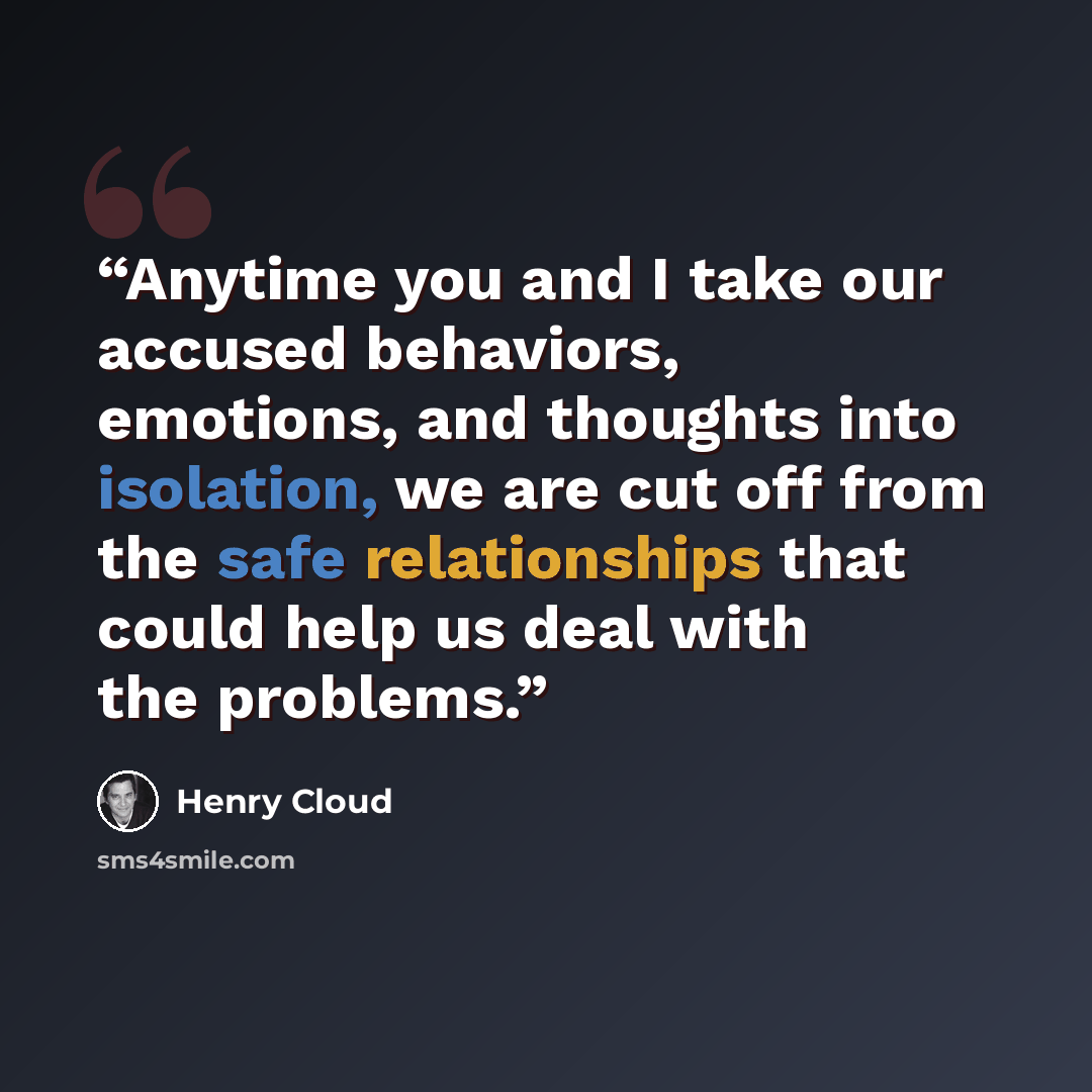 “Anytime you and I take our accused behaviors, emotions, and thoughts into isolation, we are cut off from the safe relationships that could help us deal with the problems.” quote by Henry Cloud