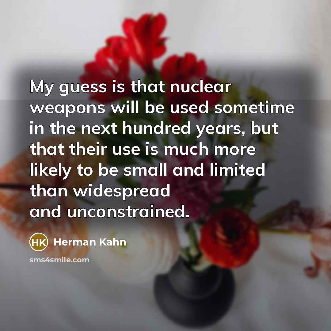 “My guess is that nuclear weapons will be used sometime in the next hundred years, but that their use is much more likely to be small and limited than widespread and unconstrained.” quote by Herman Kahn