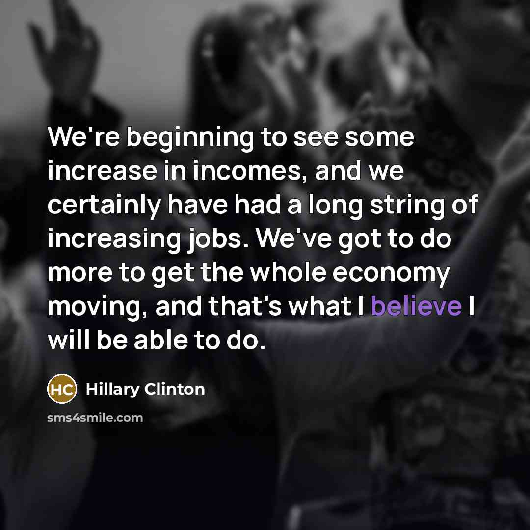 “We're beginning to see some increase in incomes, and we certainly have had a long string of increasing jobs. We've got to do more to get the whole economy moving, and that's what I believe I will be able to do.” quote by Hillary Clinton