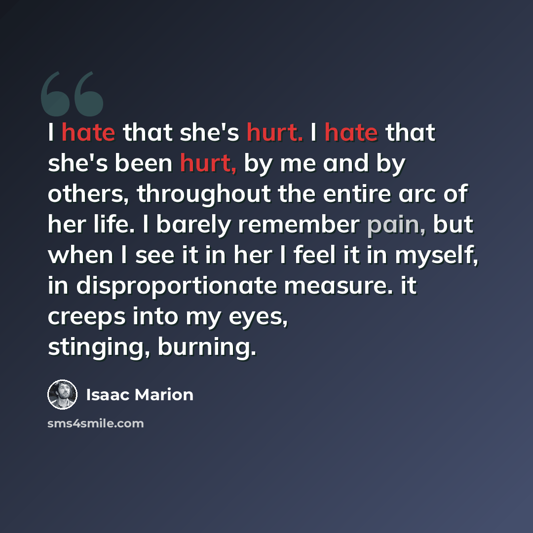 “I hate that she's hurt. I hate that she's been hurt, by me and by others, throughout the entire arc of her life. I barely remember pain, but when I see it in her I feel it in myself, in disproportionate measure. it creeps into my eyes, stinging, burning.” quote by Isaac Marion