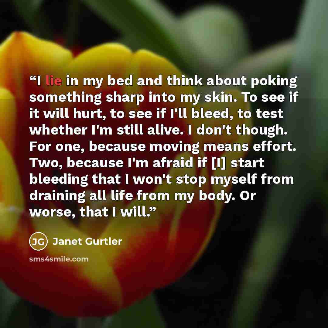 “I lie in my bed and think about poking something sharp into my skin. To see if it will hurt, to see if I'll bleed, to test whether I'm still alive. I don't though. For one, because moving means effort. Two, because I'm afraid if [I] start bleeding that I won't stop myself from draining all life…” quote by Janet Gurtler