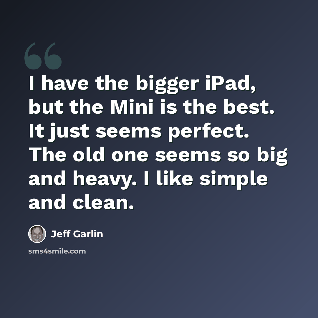 “I have the bigger iPad, but the Mini is the best. It just seems perfect. The old one seems so big and heavy. I like simple and clean.” quote by Jeff Garlin