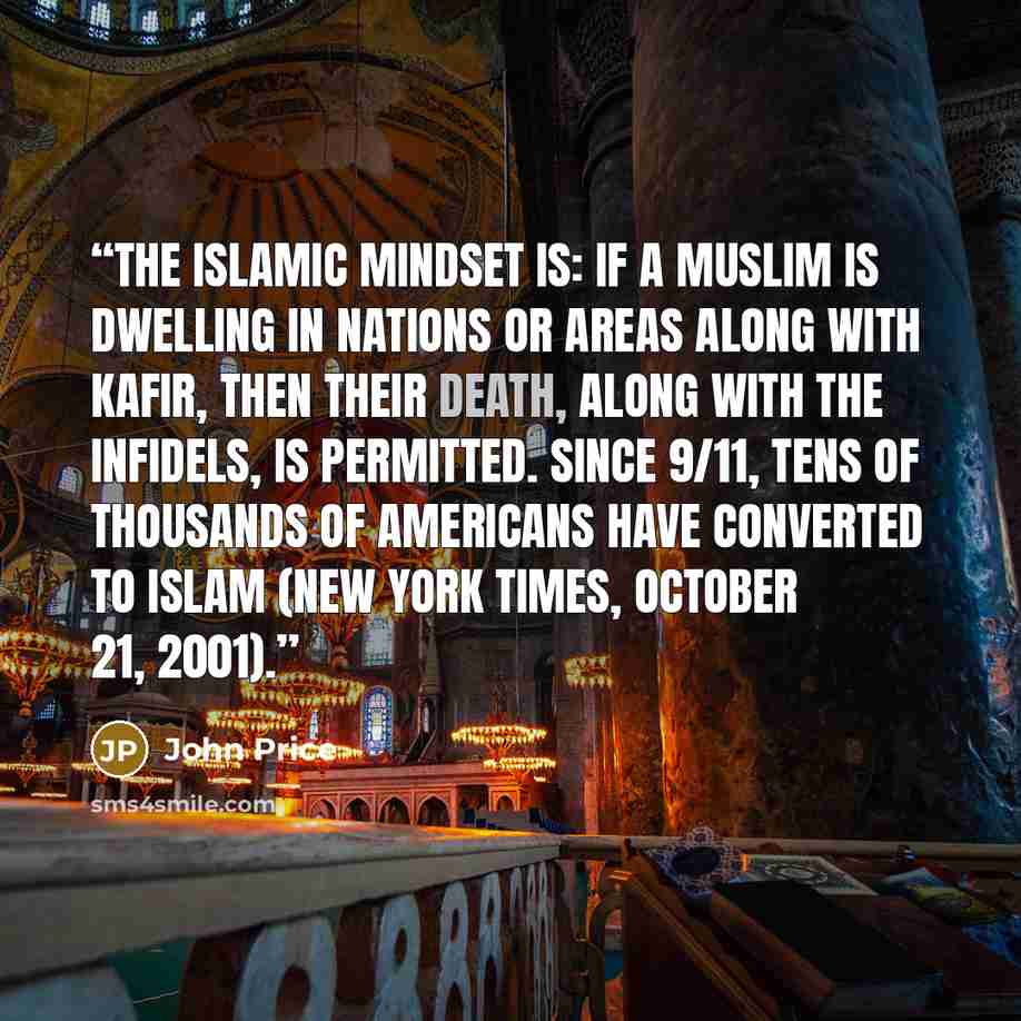 “The Islamic mindset is: if a Muslim is dwelling in nations or areas along with Kafir, then their death, along with the infidels, is permitted. Since 9/11, tens of thousands of Americans have converted to Islam (New York Times, October 21, 2001).” quote by John Price