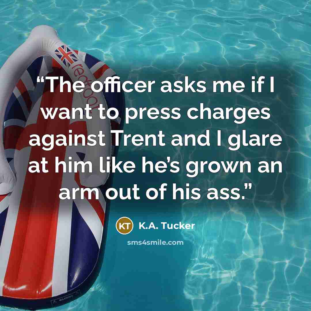 “The officer asks me if I want to press charges against Trent and I glare at him like he’s grown an arm out of his ass.” quote by K.A. Tucker