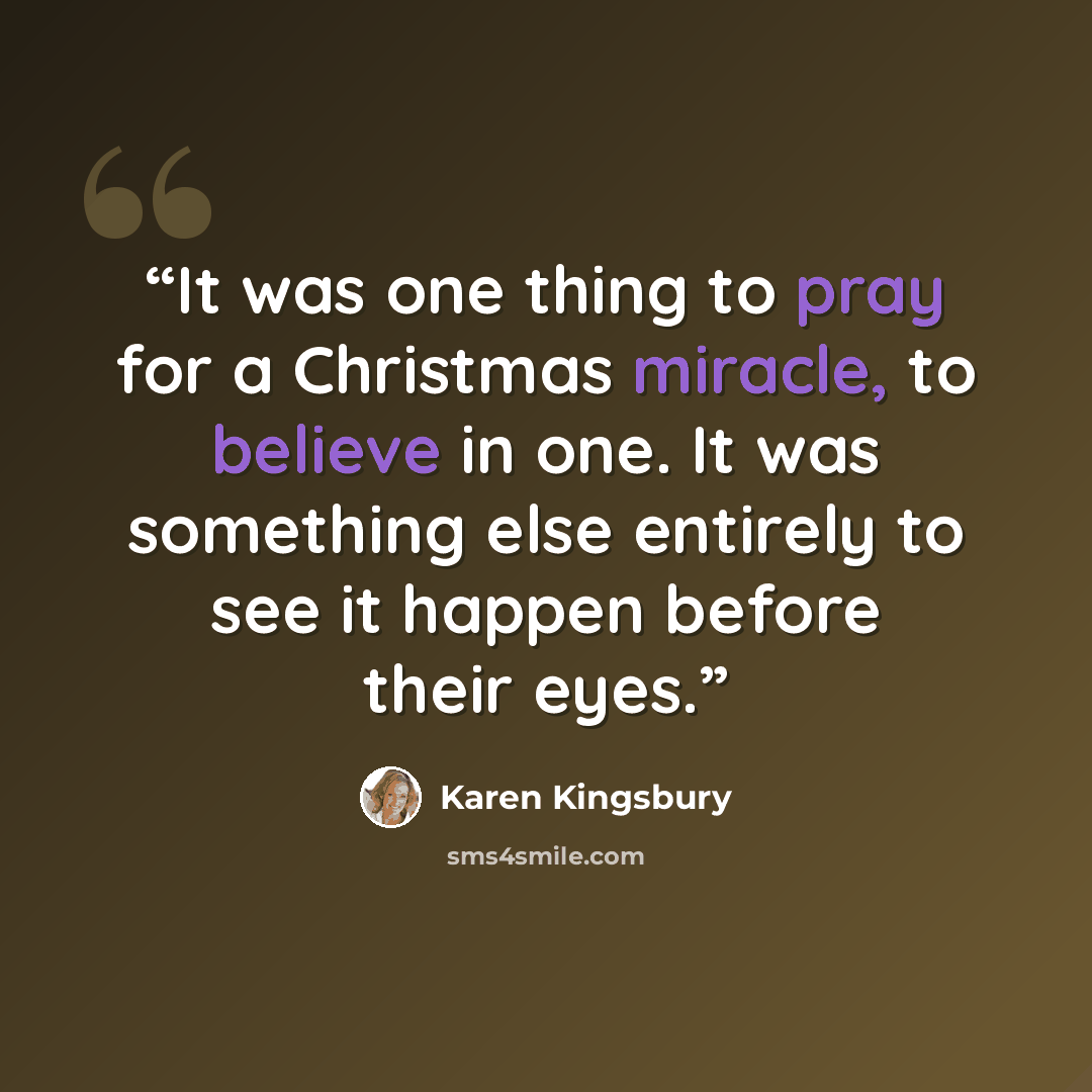 “It was one thing to pray for a Christmas miracle, to believe in one. It was something else entirely to see it happen before their eyes.” quote by Karen Kingsbury