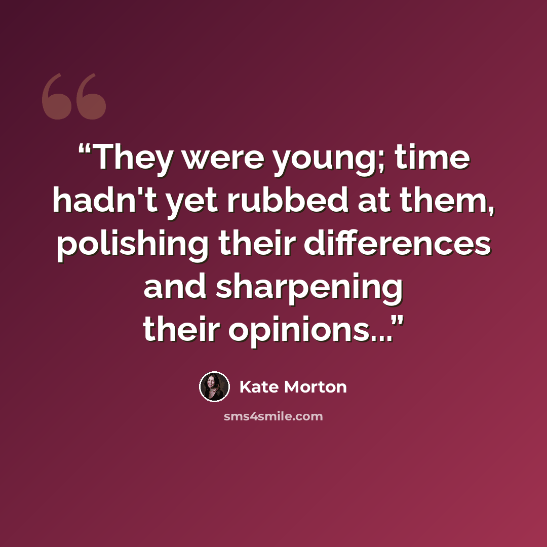 “They were young; time hadn't yet rubbed at them, polishing their differences and sharpening their opinions...” quote by Kate Morton