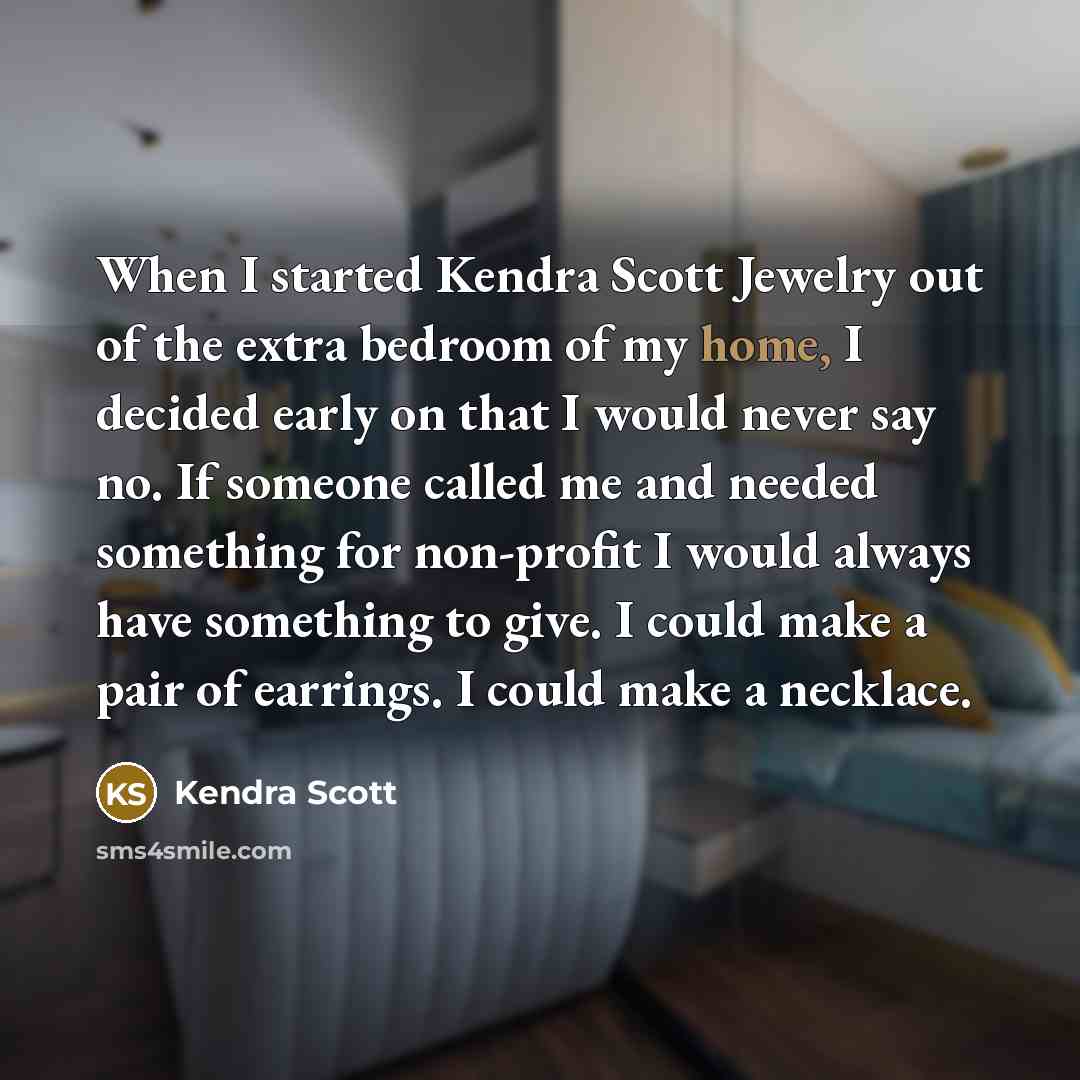 “When I started Kendra Scott Jewelry out of the extra bedroom of my home, I decided early on that I would never say no. If someone called me and needed something for non-profit I would always have something to give. I could make a pair of earrings. I could make a necklace.” quote by Kendra Scott