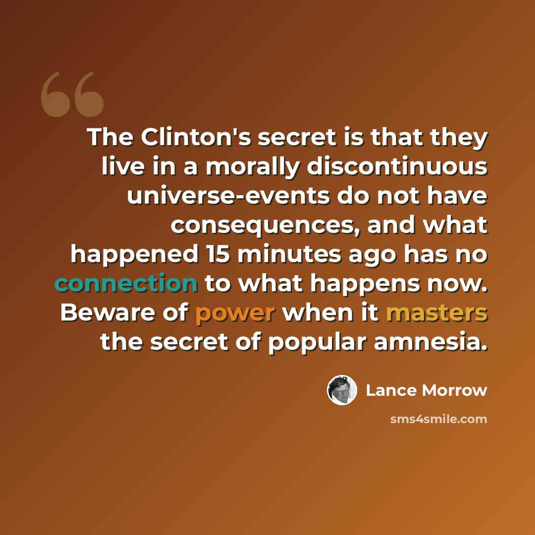 “The Clinton's secret is that they live in a morally discontinuous universe-events do not have consequences, and what happened 15 minutes ago has no connection to what happens now. Beware of power when it masters the secret of popular amnesia.” quote by Lance Morrow