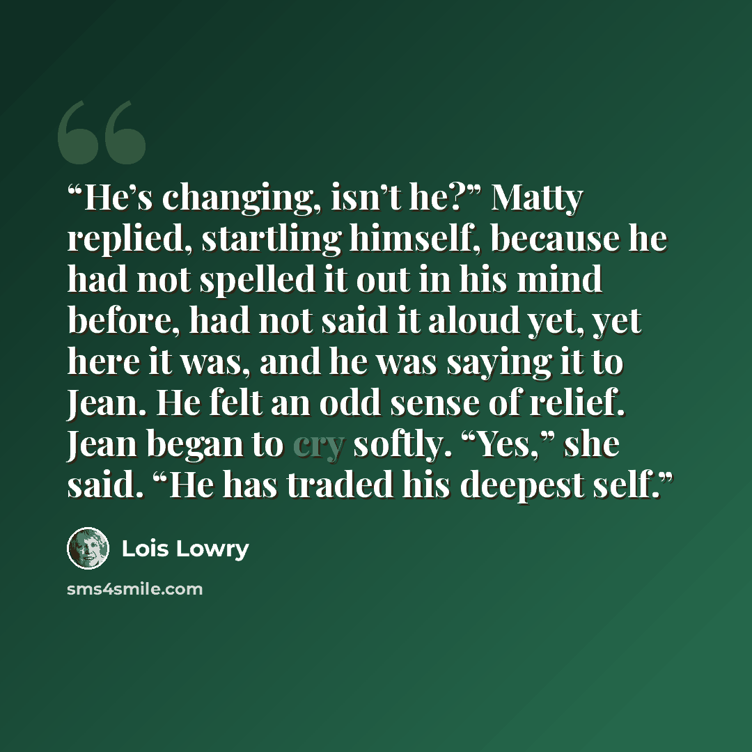 “He’s changing, isn’t he?” Matty replied, startling himself, because he had not spelled it out in his mind before, had not said it aloud yet, yet here it was, and he was saying it to Jean. He felt an odd sense of relief. Jean began to cry softly. “Yes,” she said. “He has traded his deepest self.” quote by Lois Lowry
