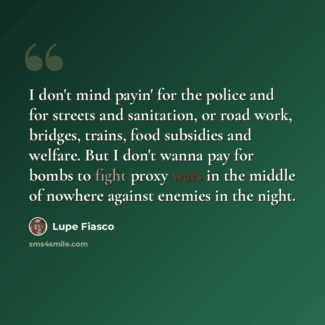 “I don't mind payin' for the police and for streets and sanitation, or road work, bridges, trains, food subsidies and welfare. But I don't wanna pay for bombs to fight proxy wars in the middle of nowhere against enemies in the night.” quote by Lupe Fiasco