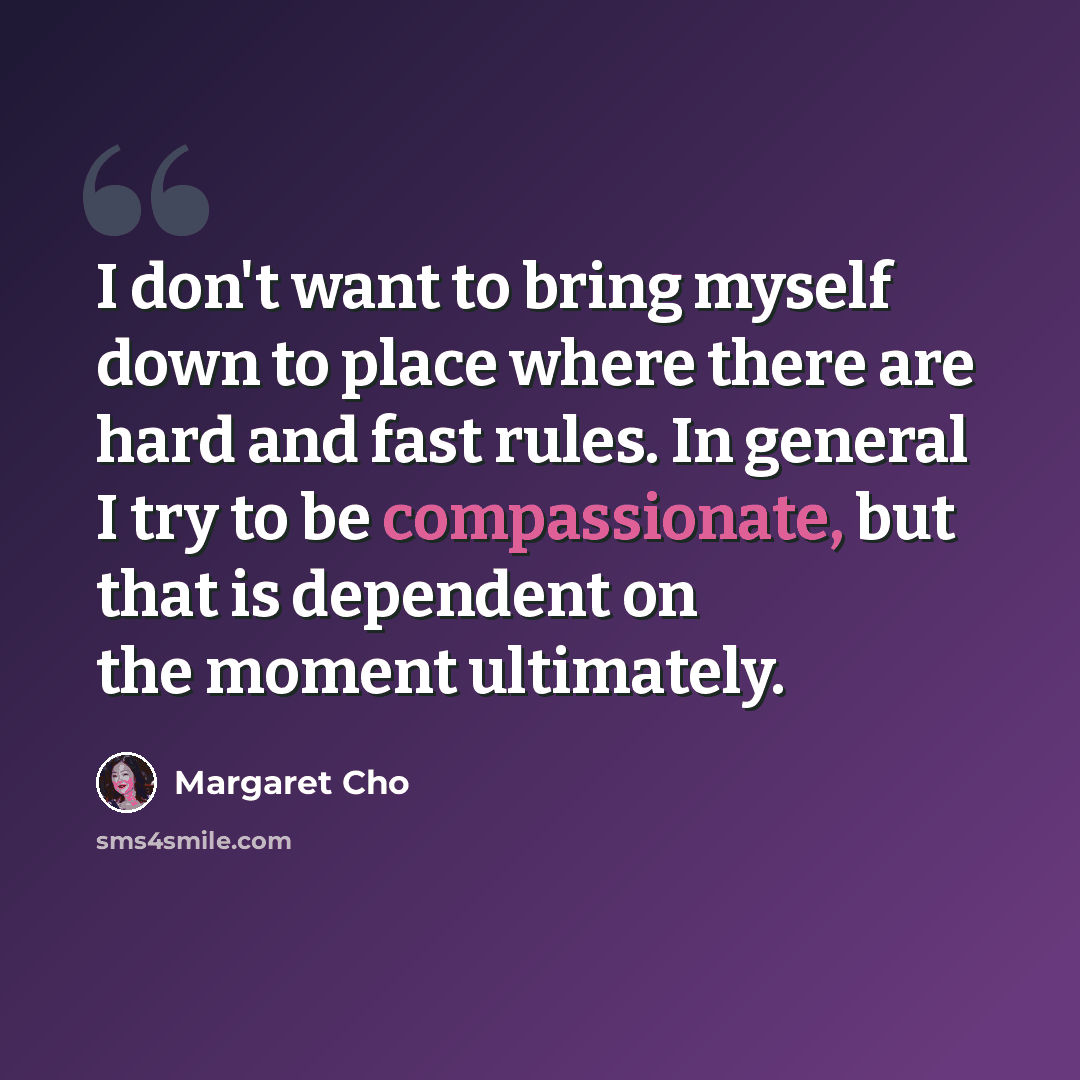 “I don't want to bring myself down to place where there are hard and fast rules. In general I try to be compassionate, but that is dependent on the moment ultimately.” quote by Margaret Cho