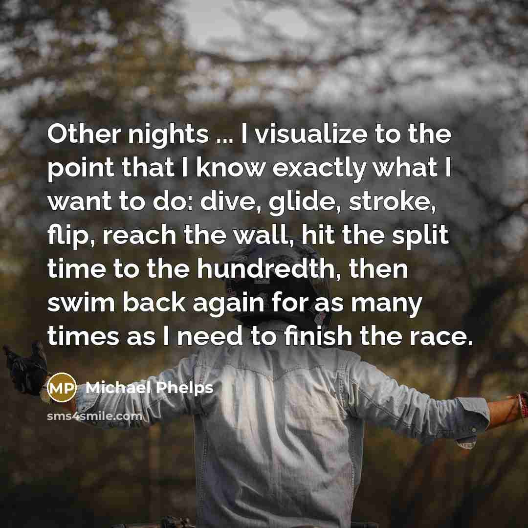 “Other nights ... I visualize to the point that I know exactly what I want to do: dive, glide, stroke, flip, reach the wall, hit the split time to the hundredth, then swim back again for as many times as I need to finish the race.” quote by Michael Phelps