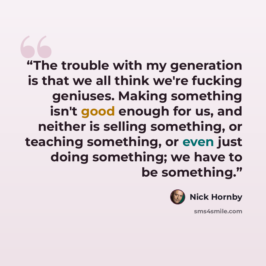 “The trouble with my generation is that we all think we're fucking geniuses. Making something isn't good enough for us, and neither is selling something, or teaching something, or even just doing something; we have to be something.” quote by Nick Hornby