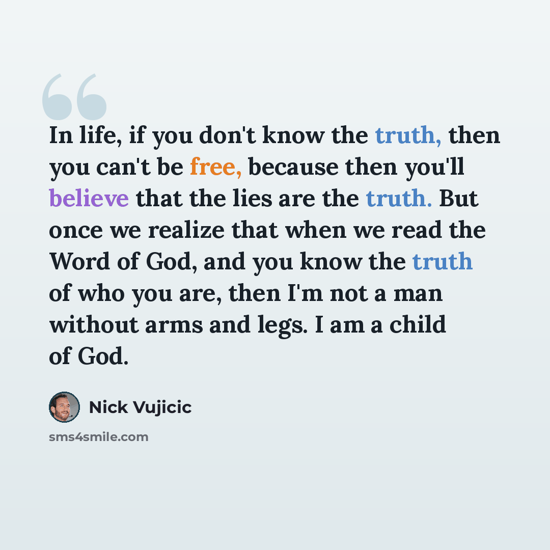 “In life, if you don't know the truth, then you can't be free, because then you'll believe that the lies are the truth. But once we realize that when we read the Word of God, and you know the truth of who you are, then I'm not a man without arms and legs. I am a child of God.” quote by Nick Vujicic