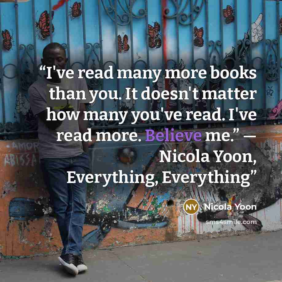 “I've read many more books than you. It doesn't matter how many you've read. I've read more. Believe me.” ― Nicola Yoon, Everything, Everything” quote by Nicola Yoon