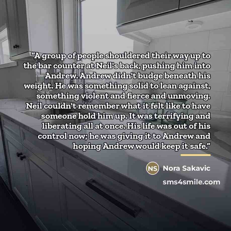 “A group of people shouldered their way up to the bar counter at Neil's back, pushing him into Andrew. Andrew didn't budge beneath his weight. He was something solid to lean against, something violent and fierce and unmoving. Neil couldn't remember what it felt like to have someone hold him up. It…” quote by Nora Sakavic