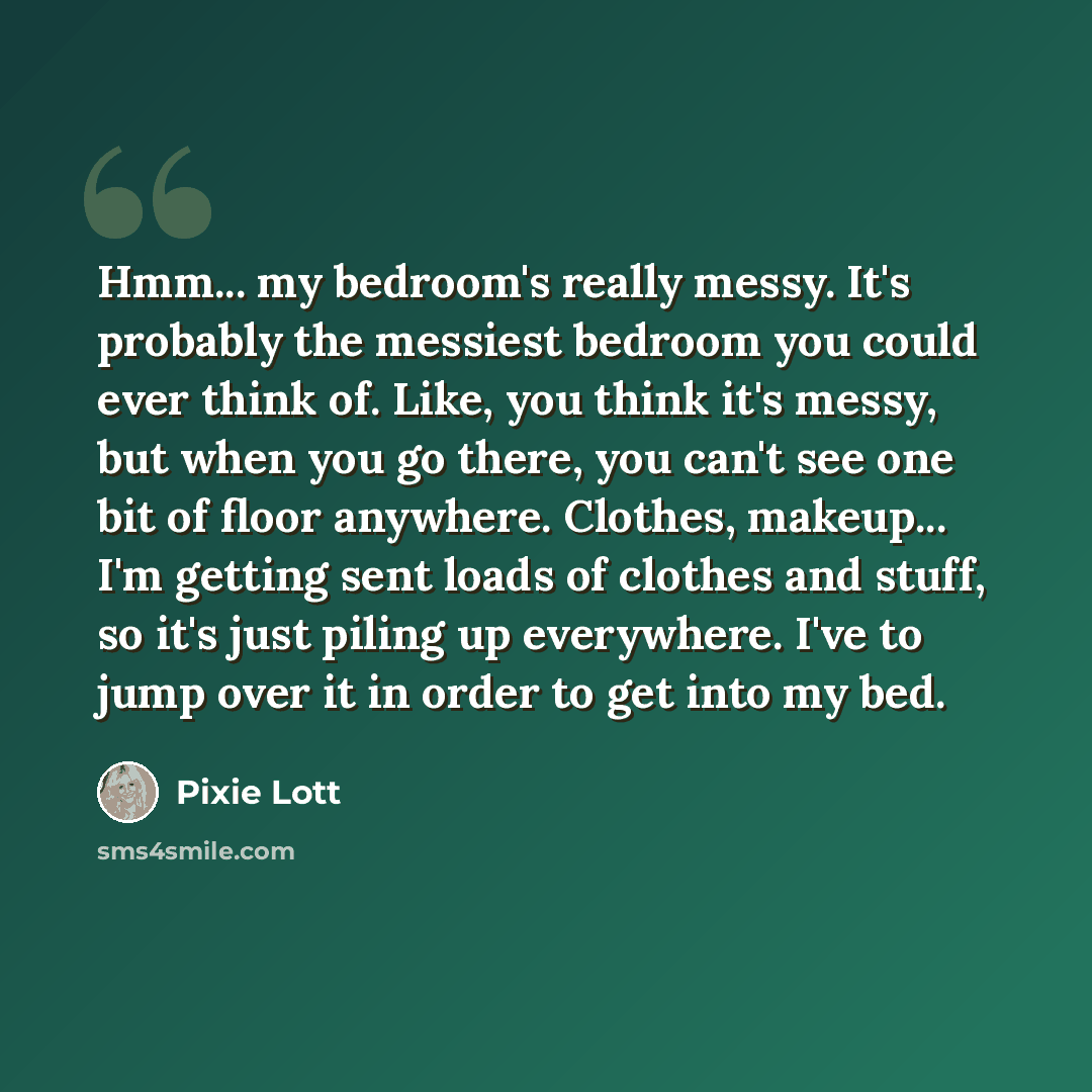 “Hmm... my bedroom's really messy. It's probably the messiest bedroom you could ever think of. Like, you think it's messy, but when you go there, you can't see one bit of floor anywhere. Clothes, makeup... I'm getting sent loads of clothes and stuff, so it's just piling up everywhere. I've to jump…” quote by Pixie Lott