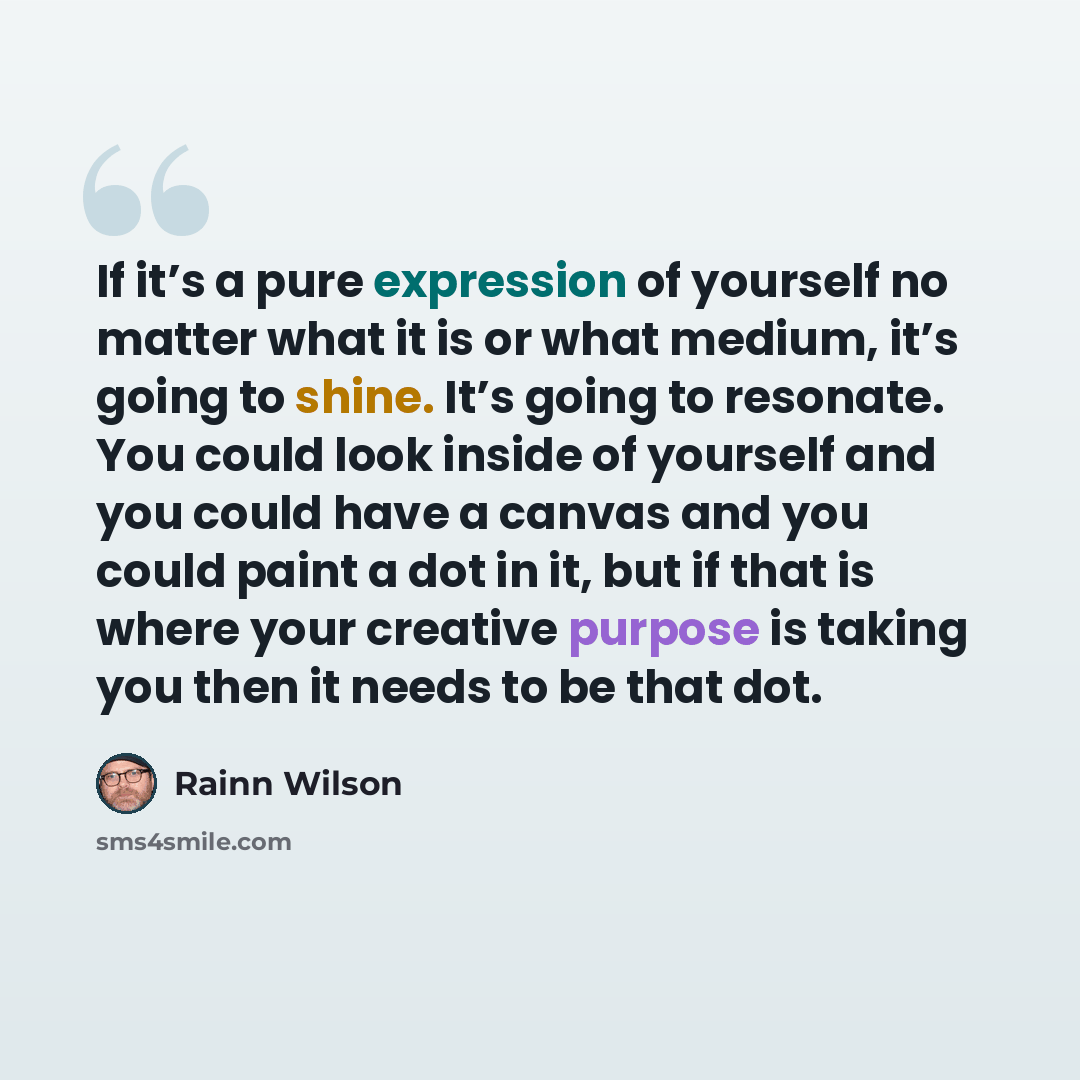 “If it’s a pure expression of yourself no matter what it is or what medium, it’s going to shine. It’s going to resonate. You could look inside of yourself and you could have a canvas and you could paint a dot in it, but if that is where your creative purpose is taking you then it needs to be that…” quote by Rainn Wilson