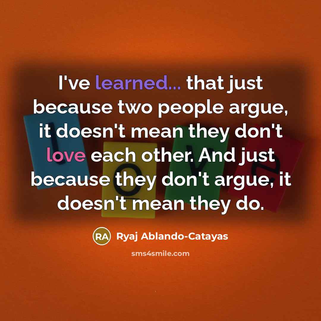 “I've learned... that just because two people argue, it doesn't mean they don't love each other. And just because they don't argue, it doesn't mean they do.” quote by Ryaj Ablando-Catayas