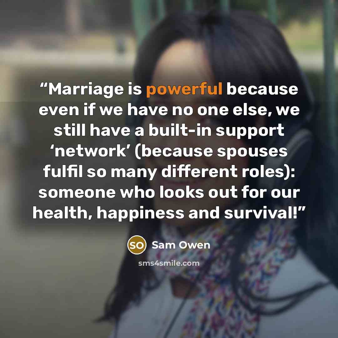 “Marriage is powerful because even if we have no one else, we still have a built-in support ‘network’ (because spouses fulfil so many different roles): someone who looks out for our health, happiness and survival!” quote by Sam Owen