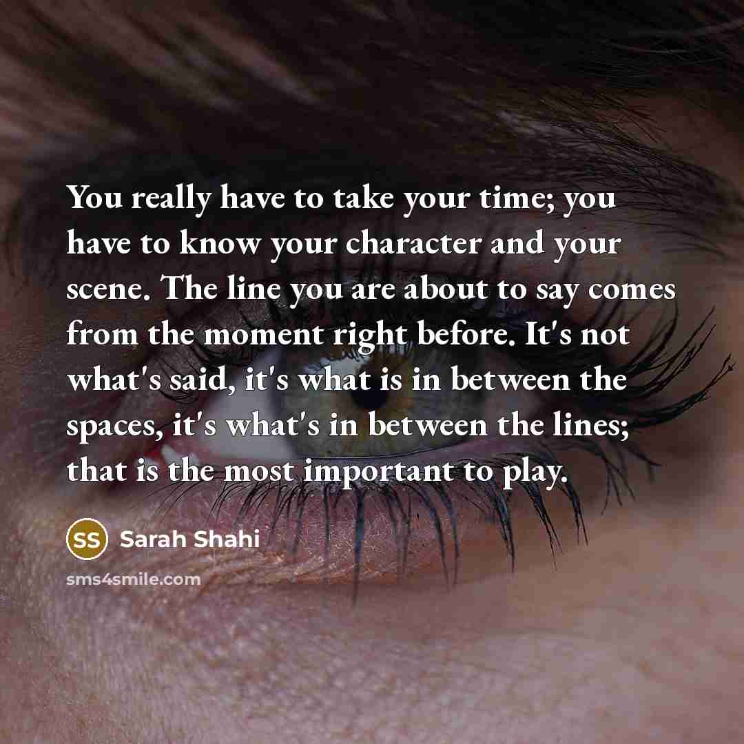 “You really have to take your time; you have to know your character and your scene. The line you are about to say comes from the moment right before. It's not what's said, it's what is in between the spaces, it's what's in between the lines; that is the most important to play.” quote by Sarah Shahi