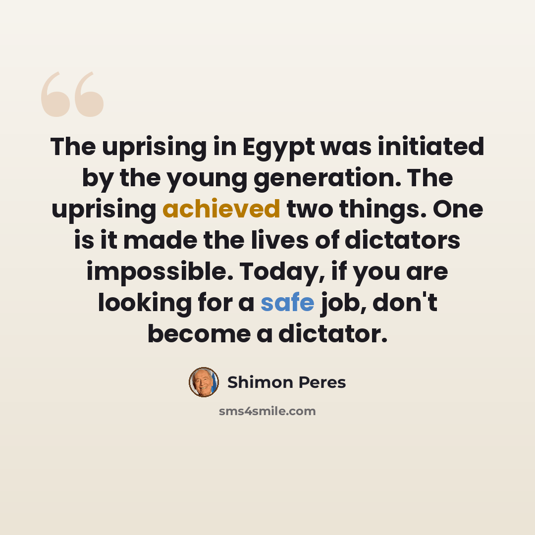 “The uprising in Egypt was initiated by the young generation. The uprising achieved two things. One is it made the lives of dictators impossible. Today, if you are looking for a safe job, don't become a dictator.” quote by Shimon Peres