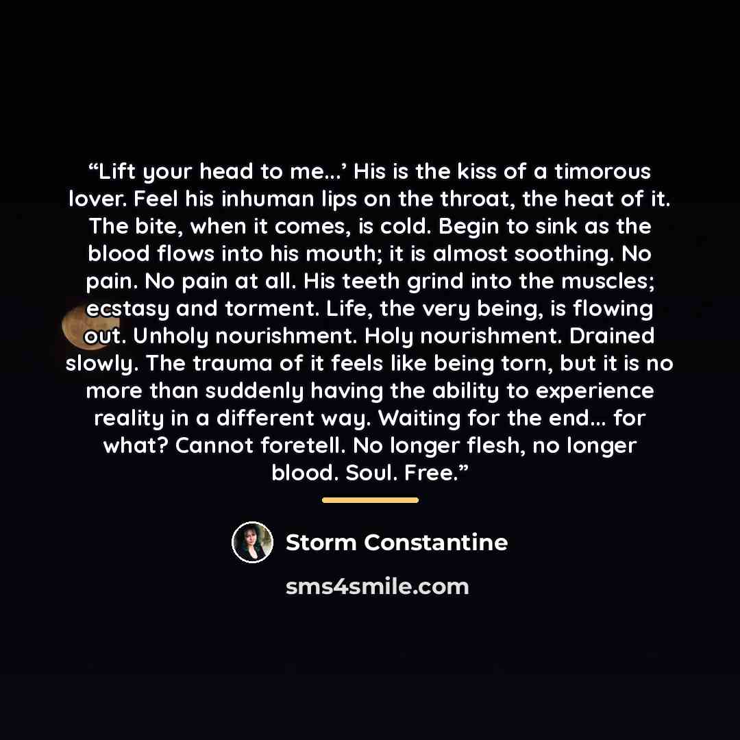 “Lift your head to me...’ His is the kiss of a timorous lover. Feel his inhuman lips on the throat, the heat of it. The bite, when it comes, is cold. Begin to sink as the blood flows into his mouth; it is almost soothing. No pain. No pain at all. His teeth grind into the muscles; ecstasy and…” quote by Storm Constantine